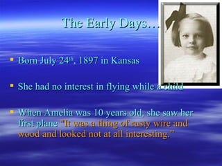 The Early Days… Born July 24 th , 1897 in Kansas She had no interest in flying while a child When Amelia was 10 years old, she saw her first plane  "It was a thing of rusty wire and wood and looked not at all interesting.” 