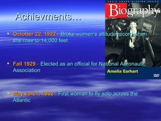 Achievments… October 22, 1922   -  Broke women's altitude record when she rose to 14,000 feet Fall 1929   -  Elected as an official for National Aeronautic Association May 20-21, 1932   -  First woman to fly solo across the Atlantic  