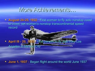 More Achievements… August 24-25, 1932  -  First woman to fly solo nonstop coast to coast; set women's nonstop transcontinental speed record  April l9 - 20, 1935  -  First person to fly solo from Los Angeles to Mexico City   June 1, 1937  -  Began flight around the world June 1937  