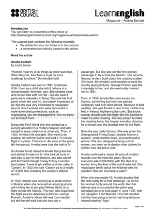 Magazine – Amelia Earhart
Page 1 of 3
The United Kingdom’s international organisation for educational opportunities and cultural relations. We are registered in England as a charity.
Introduction
You can listen to a recording of this article at:
http://learnenglish.britishcouncil.org/magazine-articles/amelia-earhart
This support pack contains the following materials:
• the article that you can listen to in the podcast
• a comprehension activity based on the article
Read the article
Amelia Earhart
by Linda Baxter
"Women must try to do things as men have tried.
When they fail, their failure must be but a
challenge to others." (Amelia Earhart)
Amelia Earhart was born in 1897, in Kansas,
USA. Even as a child she didn't behave in a
conventionally 'feminine' way. She climbed trees
and hunted rats with her rifle - but she wasn't
particularly interested in flying. She saw her first
plane when she was 10, and wasn't impressed at
all. But she was very interested in newspaper
reports about women who were successful in
male-dominated professions, such as
engineering, law and management. She cut them
out and kept them.
During the First World War she worked as a
nursing assistant in a military hospital, and later
started to study medicine at university. Then, in
1920, Amelia's life changed. She went to an
aviation fair with her father and had a 10-minute
flight in a plane. That was it. As soon as the plane
left the ground, Amelia knew that she had to fly.
So Amelia found herself a female flying teacher
and started to learn to fly. She took all sorts of
odd jobs to pay for the lessons, and also saved
and borrowed enough money to buy a second-
hand plane. It was bright yellow and she called it
'Canary'. In 1922 she took 'Canary' up to a height
of 14,000 feet, breaking the women's altitude
record.
In 1928, Amelia was working as a social worker
in Boston when she received an amazing phone
call inviting her to join pilot Wilmer Stultz on a
flight across the Atlantic. The man who organised
the flight was the American publisher, George
Putnam. Amelia's official title was 'commander'
but she herself said that she was just a
passenger. But she was still the first woman
passenger to fly across the Atlantic. She became
famous, wrote a book about the crossing (called
'20 Hours, 40 minutes') and travelled around the
country giving lectures. George Putnam was like
a manager to her, and she eventually married
him in 1931.
Then, in 1932, Amelia flew solo across the
Atlantic, something that only one person,
Lindbergh, had ever done before. Because of bad
weather, she was forced to land in the middle of a
field in Ireland, frightening the cows. She broke
several records with this flight: the first woman to
make the solo crossing, the only person to make
the crossing twice, the longest non-stop distance
for a woman and the shortest time for the flight.
Now she was really famous. She was given the
Distinguished Flying Cross (another first for a
woman), wrote another book, and continued to
lecture. She also designed a flying suit for
women, and went on to design other clothes for
women who led active lives.
Amelia continued to break all sorts of aviation
records over the next few years. But not
everyone was comfortable with the idea of a
woman living the kind of life that Amelia led. One
newspaper article about her finished with the
question "But can she bake a cake?"
When she was nearly 40, Amelia decided that
she was ready for a final challenge - to be the
first woman to fly around the world. Her first
attempt was unsuccessful (the plane was
damaged) but she tried again in June 1937, with
her navigator, Fred Noonan. She had decided
that this was going to be her last long-distance
'record breaking' flight.
 