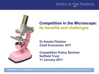 Competition in the Microscope:
                                   Its benefits and challenges


                                   Dr Amelia Fletcher
                                   Chief Economist, OFT

                                   Competition Policy Seminar
                                   Nuffield Trust
                                   11 January 2011


Especially on this occasion! The views expressed are my own, not necessarily those of the OFT. 1
 