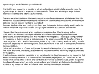 5)How did you attract/address your audience?

It is vital for any magazine to be able to attract and address a relatively large audience or the
agreed target audience, in any case, to be successful. There was a variety of ways that we
attempted to attract and address our audience.

One way we attempted to do this was through the use of questionnaires. We believed that this
would be a successful method of original research for us in order to find out what the majority of
potential viewers actually wanted to read about.
the main feedback that was coming from them was that people, in the majority, would prefer to
read an indie/rock magazine focused on a younger audience about music and fashion.

I thought that it was important when creating my magazine that it had a unique selling
point, which would attract my target audience and differentiate the magazine from other
competitors, therefore meaning that they would buy my magazine. The unique selling point for
my magazine is that it is aimed at both genders of the ages between16-25; therefore I have a
clear target as to who I want to buy my magazine. In my opinion having a unique selling point is
important, especially for a new magazine, because you have to be able to distinguish yourselves
from competitors.
I attracted my audience, of male and female, through the house style of my magazine as it was
red, black and white, these are just some of the colours that would attract my target audience to
my magazine.
 I feel my images selected can relate to my target audience. Another aspect of my magazine that
would attract my audience or address them is the double page spread, as I have tried to use
words which would relate to them and words that they would use themselves. Unlike magazines
like classical music, which are quite formal and use sophisticated words in order to attract their
audience, my magazine takes an informal tone, relating to my target audience
 