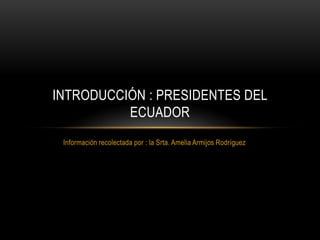Información recolectada por : la Srta. Amelia Armijos Rodríguez
INTRODUCCIÓN : PRESIDENTES DEL
ECUADOR
 