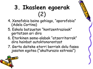 3. Ikasleen egoerak (2) 4. Xenofobia baino gehiago, “aporofobia” (Adela Cortina) 5. Eskola batzuetan “kontzentrazioak” gertatzen ari dira 6. Etorkinen seme-alabak “atzerritarrak” dira hainbat autoktonorentzat 7. Gerta daiteke etorri berriek dolu fasea jasaten egotea (“akulturazio estresa”)  