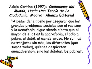 Adela Cortina (1997):  Ciudadanos del Mundo, Hacia Una Teoría de La Ciudadanía,  Madrid: Alianza Editorial “ A pesar del empeño por asegurar que los grandes problemas sociales son el racismo y la xenofobia, sigue siendo cierto que el mayor de ellos es la aporofobia, el odio al pobre, al débil, al menesteroso. No son los extranjeros sin más, los diferentes (que somos todos), quienes despiertan animadversión, sino los débiles, los pobres”. 