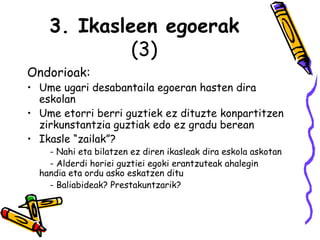 3. Ikasleen egoerak (3) Ondorioak:  Ume ugari desabantaila egoeran hasten dira eskolan Ume etorri berri guztiek ez dituzte konpartitzen zirkunstantzia guztiak edo ez gradu berean Ikasle “zailak”?   - Nahi eta bilatzen ez diren ikasleak dira eskola askotan    - Alderdi horiei guztiei egoki erantzuteak ahalegin  handia eta ordu asko eskatzen ditu   - Baliabideak? Prestakuntzarik? 