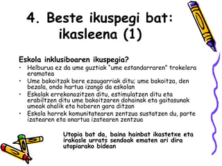 4. Beste ikuspegi bat: ikasleena (1) Eskola inklusiboaren ikuspegia? Helburua ez da ume guztiak “ume estandarraren” trokelera eramatea Ume bakoitzak bere ezaugarriak ditu; ume bakoitza, den bezala, ondo hartua izango da eskolan Eskolak errekonozitzen ditu, estimulatzen ditu eta erabiltzen ditu ume bakoitzaren dohainak eta gaitasunak umeak ahalik eta hoberen gara ditzan  Eskola horrek komunitatearen zentzua sustatzen du, parte izatearen eta onartua izatearen zentzua Utopia bat da, baina hainbat ikastetxe eta  irakasle urrats sendoak ematen ari dira  utopiarako bidean  