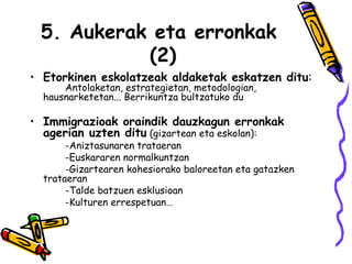 5. Aukerak eta erronkak  (2) Etorkinen eskolatzeak aldaketak eskatzen ditu :   Antolaketan, estrategietan, metodologian,  hausnarketetan... Berrikuntza bultzatuko du Immigrazioak oraindik dauzkagun erronkak agerian uzten ditu  (gizartean eta eskolan): -Aniztasunaren trataeran -Euskararen normalkuntzan -Gizartearen kohesiorako baloreetan eta gatazken  trataeran -Talde batzuen esklusioan  -Kulturen errespetuan… 