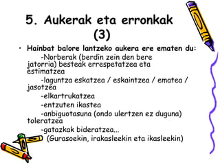 5. Aukerak eta erronkak  (3) Hainbat balore lantzeko aukera ere ematen du:  -Norberak (berdin zein den bere  jatorria) besteak errespetatzea eta  estimatzea -laguntza eskatzea / eskaintzea / ematea /  jasotzea -elkartrukatzea -entzuten ikastea -anbiguotasuna (ondo ulertzen ez duguna)  toleratzea -gatazkak bideratzea...  (   (Gurasoekin, irakasleekin eta ikasleekin) 