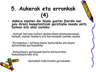 5. Aukerak eta erronkak  (4) Aukera ematen die ikasle guztiei (berdin non jaio diren) konpetentziak garatzeko mundu anitz batean bizi ahal izateko:   -Aintzat hartzea kultura desberdinen planteamenduak, balioak, mundu-ikuskera eta harremanak izateko modua -Errespetua / estimua beste kulturekiko eta beste kulturetako pertsonekiko -Komunikazio gaitasunak (baita kulturarteko komunikaziorako ere) -Gatazkak bideratzeko gaitasunak...  