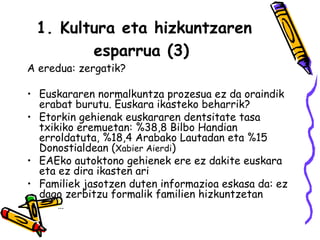 1. Kultura eta hizkuntzaren esparrua (3)   A eredua: zergatik? Euskararen normalkuntza prozesua ez da oraindik erabat burutu. Euskara ikasteko beharrik? Etorkin gehienak euskararen dentsitate tasa txikiko eremuetan: %38,8 Bilbo Handian erroldatuta, %18,4 Arabako Lautadan eta %15 Donostialdean ( Xabier Aierdi ) EAEko autoktono gehienek ere ez dakite euskara eta ez dira ikasten ari Familiek jasotzen duten informazioa eskasa da: ez dago zerbitzu formalik familien hizkuntzetan … 