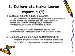 1. Kultura eta hizkuntzaren esparrua (4)   4. Kulturak dibertsifikatu dira gelan.  Autoritatearekin harremana, pertsona eta taldearen  arteko harremana, gizonen eta emakumeen arteko  harremana, lanaren kontzepzioa, denboraren  kontzepzioa, gatazkak bideratzeko moduak… (Ikasleen jatorrizko gizarteak eta kultura  erreferentziak “ezezagunagoak” dira irakasleentzat) Ikasleen eskola ohiturak bestelakoak dira:  Ikasleen mugikortasun fisikoa, hitzaren erabilpena, materialen erabilpen egokia, jabetzaren kudeaketa…  