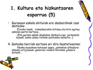 1. Kultura eta hizkuntzaren esparrua (5)   Gurasoen eskola ohiturak ere desberdinak izan daitezke:   Etxeko lanak,  irakaslearekin biltzea eta hitz egitea,  eskolan parte hartzea…  (Eta guraso askok daukaten denbora eza: jardunaldi  luzeak, seme-alaba txikiak zaintzeko beharra…) Gatazka berriak sortzen ari dira ikastetxeetan:  Neska musulman batzuen zapia, jantokian elikadura- debeku erlijiosoak, generoei rolekin lotutako jokaera  batzuk… 