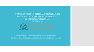 NECESIDADES DE LA INTERNACIONALIZACIÓN
DE LA ESCUELA PREPARATORIA MANTE
CONFERENCIA REGIONAL
JUNIO 2015
Dirigido a la Comunidad Universitaria y Sociedad
Conferencista : Maestra Amelia Claudia Mayela Zárate Montes
 