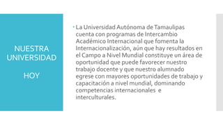 NUESTRA
UNIVERSIDAD
HOY
 La Universidad Autónoma deTamaulipas
cuenta con programas de Intercambio
Académico Internacional que fomenta la
Internacionalización, aún que hay resultados en
el Campo a Nivel Mundial constituye un área de
oportunidad que puede favorecer nuestro
trabajo docente y que nuestro alumnado
egrese con mayores oportunidades de trabajo y
capacitación a nivel mundial, dominando
competencias internacionales e
interculturales.
 