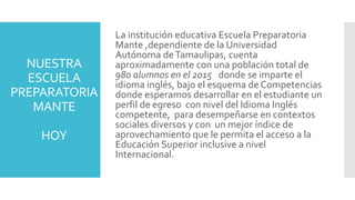 NUESTRA
ESCUELA
PREPARATORIA
MANTE
HOY
La institución educativa Escuela Preparatoria
Mante ,dependiente de la Universidad
Autónoma deTamaulipas, cuenta
aproximadamente con una población total de
980 alumnos en el 2015 donde se imparte el
idioma inglés, bajo el esquema de Competencias
donde esperamos desarrollar en el estudiante un
perfil de egreso con nivel del Idioma Inglés
competente, para desempeñarse en contextos
sociales diversos y con un mejor índice de
aprovechamiento que le permita el acceso a la
Educación Superior inclusive a nivel
Internacional.
 