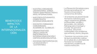 BENEFICIOS E
IMPACTOS
DE LA
INTERNACIONALIZA
CIÓN
 NUESTRA COMUNIDAD
UNIVERSITARIA SOMOS
TODOS SERA PROYECTADA A
NIVEL INTERNACIONAL
 NUESTROS ESTUDIANTES
COMPETENTES
INTERNACIONALMENTE
 DOCENTES FORMANDO
COMUNIDADES
ACADEMICAS GLOBALES
 ADMINISTRATIVOS
ORGULLOSOS DE
PARTICIPAR EN LA
INTERNACIONALIZACIÓNY
CERTIFICACIÓN EDUCATIVA.
 SOCIEDAD PARTICIPATIVA EN
LA EDUCACIÓN Y
.SUSTENTABLE.
 La Planeación Estratégica para
la Internacionalización en
Nuestra Universidad es
compromiso de todos,
 El ambiente estudiantil donde
formamos individuos para
seguir trayectorias globales
profesionales, sociales y
personales, con calidad y
liderazgo para investigar y
triunfar les permitirá
encontrar soluciones
sustentables a los problemas
que enfrente, ahora y después.
 Favorecer con acciones como
las que se pretenden realizar
en un plazo de un año habrá de
favorecer la movilidad
estudiantil y académica de
nuestra Institución.
 
