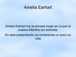Amelia Earhart Amelia Earhart fue la primera mujer en cruzar el océano Atlántico en avioneta. En esta presentación os contaremos un poco su vida 