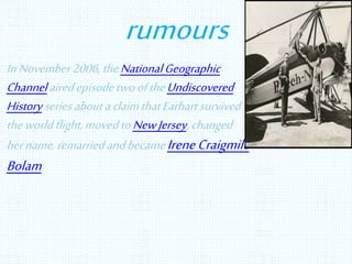 rumours
InNovember2006,theNationalGeographic
ChannelairedepisodetwooftheUndiscovered
HistoryseriesaboutaclaimthatEarhartsurvived
theworldflight,movedtoNewJersey, changed
hername,remarriedandbecame IreneCraigmile
Bolam.
 