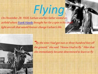FlyingOnDecember 28,1920, Earhartandherfathervisitedan
airfieldwhere FrankHawksbroughtherforaspininhissmall
lightaircraftthatwouldforever changeEarhart'slife.
"BythetimeIhadgottwoorthreehundredfeetoff
theground," shesaid,"IknewIhadtofly."Afterthat
sheimmediately becamedetermined tolearntofly
 