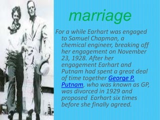 marriage
For a while Earhart was engaged
to Samuel Chapman, a
chemical engineer, breaking off
her engagement on November
23, 1928. After her
engagement Earhart and
Putnam had spent a great deal
of time together George P.
Putnam, who was known as GP,
was divorced in 1929 and
proposed Earhart six times
before she finally agreed.
 
