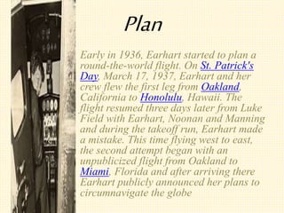 Plan
? Early in 1936, Earhart started to plan a
round-the-world flight. On St. Patrick's
Day, March 17, 1937, Earhart and her
crew flew the first leg from Oakland,
California to Honolulu, Hawaii. The
flight resumed three days later from Luke
Field with Earhart, Noonan and Manning
and during the takeoff run, Earhart made
a mistake. This time flying west to east,
the second attempt began with an
unpublicized flight from Oakland to
Miami, Florida and after arriving there
Earhart publicly announced her plans to
circumnavigate the globe
 