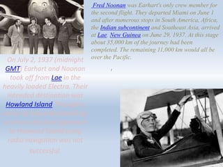 /
On July 2, 1937 (midnight
GMT) Earhart and Noonan
took off from Lae in the
heavily loaded Electra. Their
intended destination was
Howland Island Through a
series of misunderstandings
or errors the final approach
to Howland Island using
radio navigation was not
successful.
Fred Noonan was Earhart's only crew member for
the second flight. They departed Miami on June 1
and after numerous stops in South America, Africa,
the Indian subcontinent and Southeast Asia, arrived
at Lae, New Guinea on June 29, 1937. At this stage
about 35,000 km of the journey had been
completed. The remaining 11,000 km would all be
over the Pacific.
 
