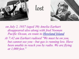lost
on July 2, 1937 (aged 39) Amelia Earhart
disappeared also along with fred Noonan
Pacific Ocean, en route to Howland Island
At 7:42 am Earhart radioed "We must be on you,
but cannot see youbut gas is running low. Have
been unable to reach you by radio. We are flying
at 1,000 feet."
 