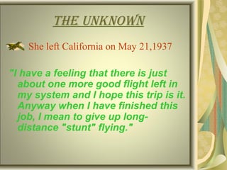 tHe unknown
She left California on May 21,1937
"I have a feeling that there is just
about one more good flight left in
my system and I hope this trip is it.
Anyway when I have finished this
job, I mean to give up long-
distance "stunt" flying."
 