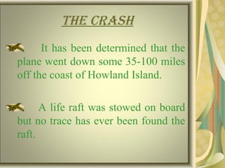 tHe crasH
It has been determined that the
plane went down some 35-100 miles
off the coast of Howland Island.
A life raft was stowed on board
but no trace has ever been found the
raft.
 
