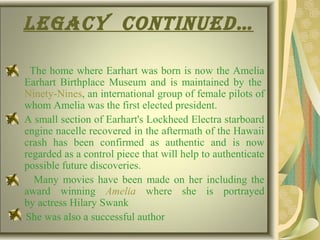 LegaCy Continued…
The home where Earhart was born is now the Amelia
Earhart Birthplace Museum and is maintained by the
Ninety-Nines, an international group of female pilots of
whom Amelia was the first elected president.
A small section of Earhart's Lockheed Electra starboard
engine nacelle recovered in the aftermath of the Hawaii
crash has been confirmed as authentic and is now
regarded as a control piece that will help to authenticate
possible future discoveries.
Many movies have been made on her including the
award winning Amelia where she is portrayed
by actress Hilary Swank
She was also a successful author
 