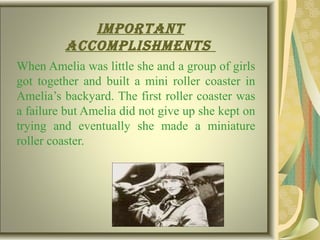 Important
accomplIshments
When Amelia was little she and a group of girls
got together and built a mini roller coaster in
Amelia’s backyard. The first roller coaster was
a failure but Amelia did not give up she kept on
trying and eventually she made a miniature
roller coaster.
 