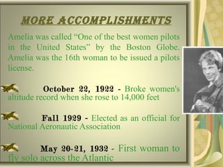more accomplIshments
Amelia was called “One of the best women pilots
in the United States” by the Boston Globe.
Amelia was the 16th woman to be issued a pilots
license.
October 22, 1922 - Broke women's
altitude record when she rose to 14,000 feet
Fall 1929 - Elected as an official for
National Aeronautic Association
May 20-21, 1932 - First woman to
fly solo across the Atlantic
 