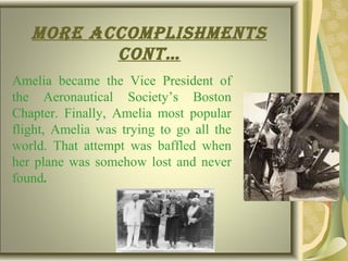 more accomplIshments
cont…
Amelia became the Vice President of
the Aeronautical Society’s Boston
Chapter. Finally, Amelia most popular
flight, Amelia was trying to go all the
world. That attempt was baffled when
her plane was somehow lost and never
found.
 