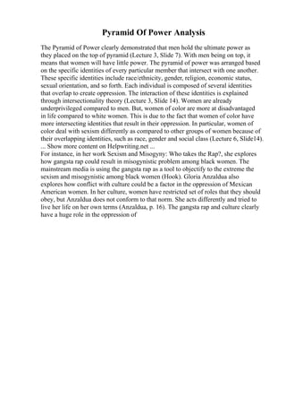 Pyramid Of Power Analysis
The Pyramid of Power clearly demonstrated that men hold the ultimate power as
they placed on the top of pyramid (Lecture 3, Slide 7). With men being on top, it
means that women will have little power. The pyramid of power was arranged based
on the specific identities of every particular member that intersect with one another.
These specific identities include race/ethnicity, gender, religion, economic status,
sexual orientation, and so forth. Each individual is composed of several identities
that overlap to create oppression. The interaction of these identities is explained
through intersectionality theory (Lecture 3, Slide 14). Women are already
underprivileged compared to men. But, women of color are more at disadvantaged
in life compared to white women. This is due to the fact that women of color have
more intersecting identities that result in their oppression. In particular, women of
color deal with sexism differently as compared to other groups of women because of
their overlapping identities, such as race, gender and social class (Lecture 6, Slide14).
... Show more content on Helpwriting.net ...
For instance, in her work Sexism and Misogyny: Who takes the Rap?, she explores
how gangsta rap could result in misogynistic problem among black women. The
mainstream media is using the gangsta rap as a tool to objectify to the extreme the
sexism and misogynistic among black women (Hook). Gloria Anzaldua also
explores how conflict with culture could be a factor in the oppression of Mexican
American women. In her culture, women have restricted set of roles that they should
obey, but Anzaldua does not conform to that norm. She acts differently and tried to
live her life on her own terms (Anzaldua, p. 16). The gangsta rap and culture clearly
have a huge role in the oppression of
 