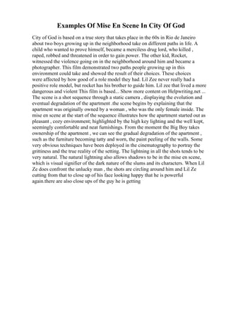 Examples Of Mise En Scene In City Of God
City of God is based on a true story that takes place in the 60s in Rio de Janeiro
about two boys growing up in the neighborhood take on different paths in life. A
child who wanted to prove himself, became a merciless drug lord, who killed ,
raped, robbed and threatened in order to gain power. The other kid, Rocket,
witnessed the violence going on in the neighborhood around him and became a
photographer. This film demonstrated two paths people growing up in this
environment could take and showed the result of their choices. These choices
were affected by how good of a role model they had. Lil Zee never really had a
positive role model, but rocket has his brother to guide him. Lil zee that lived a more
dangerous and violent This film is based... Show more content on Helpwriting.net ...
The scene is a shot sequence through a static camera , displaying the evolution and
eventual degradation of the apartment .the scene begins by explaining that the
apartment was originally owned by a woman , who was the only female inside. The
mise en scene at the start of the sequence illustrates how the apartment started out as
pleasant , cozy environment; highlighted by the high key lighting and the well kept,
seemingly comfortable and neat furnishings. From the moment the Big Boy takes
ownership of the apartment , we can see the gradual degradation of the apartment ,
such as the furniture becoming tatty and worn, the paint peeling of the walls. Some
very obvious techniques have been deployed in the cinematography to portray the
grittiness and the true reality of the setting. The lightning in all the shots tends to be
very natural. The natural lightning also allows shadows to be in the mise en scene,
which is visual signifier of the dark nature of the slums and its characters. When Lil
Ze does confront the unlucky man , the shots are circling around him and Lil Ze
cutting from that to close up of his face looking happy that he is powerful
again.there are also close ups of the guy he is getting
 