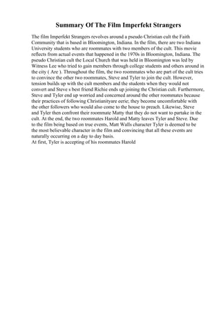 Summary Of The Film Imperfekt Strangers
The film Imperfekt Strangers revolves around a pseudo Christian cult the Faith
Community that is based in Bloomington, Indiana. In the film, there are two Indiana
University students who are roommates with two members of the cult. This movie
reflects from actual events that happened in the 1970s in Bloomington, Indiana. The
pseudo Christian cult the Local Church that was held in Bloomington was led by
Witness Lee who tried to gain members through college students and others around in
the city ( Are ). Throughout the film, the two roommates who are part of the cult tries
to convince the other two roommates, Steve and Tyler to join the cult. However,
tension builds up with the cult members and the students when they would not
convert and Steve s best friend Richie ends up joining the Christian cult. Furthermore,
Steve and Tyler end up worried and concerned around the other roommates because
their practices of following Christianityare eerie; they become uncomfortable with
the other followers who would also come to the house to preach. Likewise, Steve
and Tyler then confront their roommate Matty that they do not want to partake in the
cult. At the end, the two roommates Harold and Matty leaves Tyler and Steve. Due
to the film being based on true events, Matt Walls character Tyler is deemed to be
the most believable character in the film and convincing that all these events are
naturally occurring on a day to day basis.
At first, Tyler is accepting of his roommates Harold
 