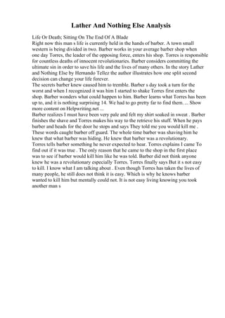 Lather And Nothing Else Analysis
Life Or Death; Sitting On The End Of A Blade
Right now this man s life is currently held in the hands of barber. A town small
western is being divided in two. Barber works in your average barber shop when
one day Torres, the leader of the opposing force, enters his shop. Torres is responsible
for countless deaths of innocent revolutionaries. Barber considers committing the
ultimate sin in order to save his life and the lives of many others. In the story Lather
and Nothing Else by Hernando Tellez the author illustrates how one split second
decision can change your life forever.
The secrets barber knew caused him to tremble. Barber s day took a turn for the
worst and when I recognized it was him I started to shake Torres first enters the
shop. Barber wonders what could happen to him. Barber learns what Torres has been
up to, and it is nothing surprising 14. We had to go pretty far to find them. ... Show
more content on Helpwriting.net ...
Barber realizes I must have been very pale and felt my shirt soaked in sweat . Barber
finishes the shave and Torres makes his way to the retrieve his stuff. When he pays
barber and heads for the door he stops and says They told me you would kill me .
These words caught barber off guard. The whole time barber was shaving him he
knew that what barber was hiding. He knew that barber was a revolutionary.
Torres tells barber something he never expected to hear. Torres explains I came To
find out if it was true . The only reason that he came to the shop in the first place
was to see if barber would kill him like he was told. Barber did not think anyone
knew he was a revolutionary especially Torres. Torres finally says But it s not easy
to kill. I know what I am talking about . Even though Torres has taken the lives of
many people, he still does not think it is easy. Which is why he knows barber
wanted to kill him but mentally could not. It is not easy living knowing you took
another man s
 