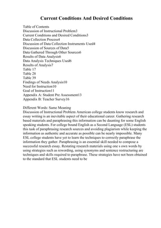 Current Conditions And Desired Conditions
Table of Contents
Discussion of Instructional Problem3
Current Conditions and Desired Conditions3
Data Collection Process4
Discussion of Data Collection Instruments Used4
Discussion of Sources of Data5
Data Gathered Through Other Sources6
Results of Data Analysis6
Data Analysis Techniques Used6
Results of Analysis7
Table 17
Table 28
Table 39
Findings of Needs Analysis10
Need for Instruction10
Goal of Instruction11
Appendix A: Student Pre Assessment13
Appendix B: Teacher Survey16
Different Words: Same Meaning
Discussion of Instructional Problem American college students know research and
essay writing is an inevitable aspect of their educational career. Gathering research
based materials and paraphrasing this information can be daunting for some English
speaking students. For college bound English as a Second Language (ESL) students
this task of paraphrasing research sources and avoiding plagiarism while keeping the
information as authentic and accurate as possible can be nearly impossible. Many
ESL college students have yet to learn the techniques to correctly paraphrase the
information they gather. Paraphrasing is an essential skill needed to compose a
successful research essay. Restating research materials using one s own words by
using strategies such as rewording, using synonyms and sentence restructuring are
techniques and skills required to paraphrase. These strategies have not been obtained
to the standard that ESL students need to be
 