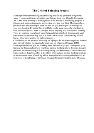 The Critical Thinking Process
Metacognition means thinking about thinking and can be applied in two general
ways. It can mean thinking about the way that you learn best. (Capella University,
2017) The other meaning of metacognition is the process of monitoring progress in
thinking and learning in order to improve that way that you think. Monitoring how
you learn and which strategies work the best for you, makes you the manager of
your own learning. By doing this, it will help you be more successful whether it is
with your school work, work at your job, and/or anything else that requires thinking.
There are multiple examples of ways that people learn the best. Some people recall
information better when they read it or see it; this is called visual learning. Others
learn... Show more content on Helpwriting.net ...
Critical thinkers are aware of what they are trying to do, while metacognitive thinkers
are aware of whether their particular strategies are effective. (Draeger, 2016)
Metacognition is what you are thinking about and what ways you can improve your
learning by thinking about how you think. Critical thinking is how deep into thought
you think about something; it is about expanding your knowledge. Critical think and
metacognition, therefore, differ in the object of awareness. Critical thinking involves
an awareness of mode of thinking within a domain while metacognition involves an
awareness of the efficacy of particular strategies for completing that task. (Draeger,
 