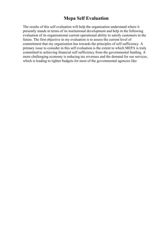 Mepa Self Evaluation
The results of this self evaluation will help the organisation understand where it
presently stands in terms of its institutional development and help in the following
evaluation of its organisational current operational ability to satisfy customers in the
future. The first objective in my evaluation is to assess the current level of
commitment that my organisation has towards the principles of self sufficiency. A
primary issue to consider in this self evaluation is the extent to which MEPA is truly
committed to achieving financial self sufficiency from the governmental funding. A
more challenging economy is reducing tax revenues and the demand for our services,
which is leading to tighter budgets for most of the governmental agencies like
 