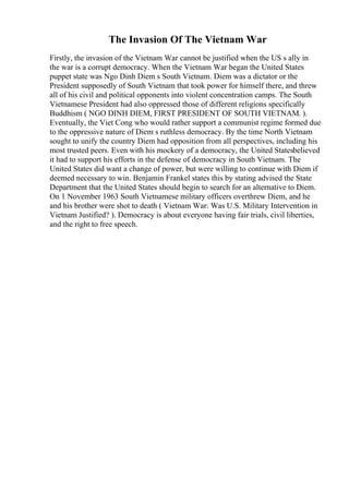 The Invasion Of The Vietnam War
Firstly, the invasion of the Vietnam War cannot be justified when the US s ally in
the war is a corrupt democracy. When the Vietnam War began the United States
puppet state was Ngo Dinh Diem s South Vietnam. Diem was a dictator or the
President supposedly of South Vietnam that took power for himself there, and threw
all of his civil and political opponents into violent concentration camps. The South
Vietnamese President had also oppressed those of different religions specifically
Buddhism ( NGO DINH DIEM, FIRST PRESIDENT OF SOUTH VIETNAM. ).
Eventually, the Viet Cong who would rather support a communist regime formed due
to the oppressive nature of Diem s ruthless democracy. By the time North Vietnam
sought to unify the country Diem had opposition from all perspectives, including his
most trusted peers. Even with his mockery of a democracy, the United Statesbelieved
it had to support his efforts in the defense of democracy in South Vietnam. The
United States did want a change of power, but were willing to continue with Diem if
deemed necessary to win. Benjamin Frankel states this by stating advised the State
Department that the United States should begin to search for an alternative to Diem.
On 1 November 1963 South Vietnamese military officers overthrew Diem, and he
and his brother were shot to death ( Vietnam War: Was U.S. Military Intervention in
Vietnam Justified? ). Democracy is about everyone having fair trials, civil liberties,
and the right to free speech.
 