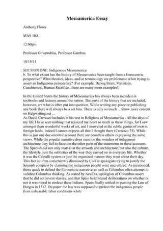 Mesoamerica Essay
Anthony Flores
MAS 10A
12:00pm
Professor Covarrubias, Professor Gamboa
10/15/14
SECTION ONE: Indigenous Mesoamerica
b. To what extent has the history of Mesoamerica been taught from a Eurocentric
perspective? What theories, ideas, and/or terminology are problematic when trying to
assert an Indigenous perspective? (For example: Bering Strait, Malintzin,
Cuauhtemoc, Human Sacrifice...there are many more examples!)
In the United States the history of Mesoamerica has always been included in
textbooks and lectures around the nation. The parts of the history that are included,
however, are what is often put into question. While writing any piece or publishing
any book there will always be a set bias. There is only so much ... Show more content
on Helpwriting.net ...
As David Carrasco includes in his text in Religions of Mesoamerica , All the days of
my life I have seen nothing that rejoiced my heart so much as these things, for I saw
amongst them wonderful works of art, and I marveled at the subtle genius of men in
foreign lands. Indeed I cannot express all that I thought there (Carrasco 75). While
this is just one documented account there are countless others expressing the same
views. While the popular narrative does mention the wonders of indigenous
architecture they fail to focus on the other parts of the statements in these accounts.
The Spanish did not only marvel at the artwork and architecture, but also the culture,
the lifestyle, just the subtleties of the way they carried on in everyday life. Whether
it was the Calpulli system or just the organized manner they went about their day.
This fact is often conveniently dismissed by ColГіn apologists trying to justify the
Spanish conquest by claiming the indigenous people were uncivilized. As mentioned,
those quick to defend the Eurocentric narrative as well as Columbus often attempt to
validate Columbus thinking. As stated by AcuГ±a, apologists of Columbus assert
that he did not invent slavery, and that Spain held heated deliberations on whether or
not it was moral to enslave these Indians. Spain finally settled on passing the Law of
Burgos in 1512. On paper the law was supposed to protect the indigenous people
from unbearable labor conditions while
 