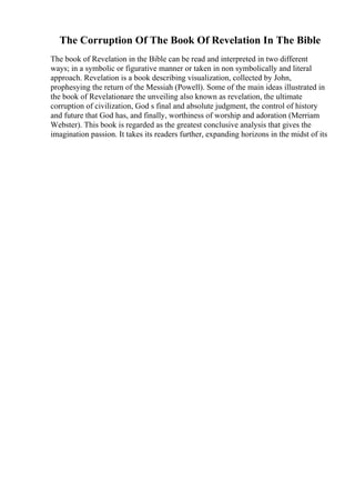 The Corruption Of The Book Of Revelation In The Bible
The book of Revelation in the Bible can be read and interpreted in two different
ways; in a symbolic or figurative manner or taken in non symbolically and literal
approach. Revelation is a book describing visualization, collected by John,
prophesying the return of the Messiah (Powell). Some of the main ideas illustrated in
the book of Revelationare the unveiling also known as revelation, the ultimate
corruption of civilization, God s final and absolute judgment, the control of history
and future that God has, and finally, worthiness of worship and adoration (Merriam
Webster). This book is regarded as the greatest conclusive analysis that gives the
imagination passion. It takes its readers further, expanding horizons in the midst of its
 