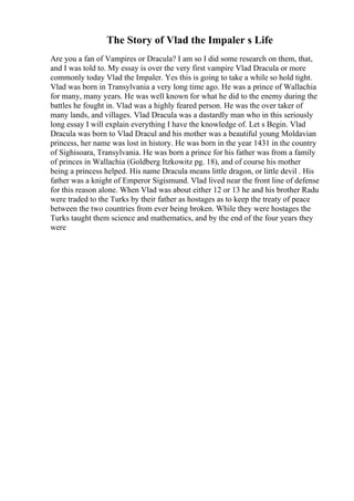 The Story of Vlad the Impaler s Life
Are you a fan of Vampires or Dracula? I am so I did some research on them, that,
and I was told to. My essay is over the very first vampire Vlad Dracula or more
commonly today Vlad the Impaler. Yes this is going to take a while so hold tight.
Vlad was born in Transylvania a very long time ago. He was a prince of Wallachia
for many, many years. He was well known for what he did to the enemy during the
battles he fought in. Vlad was a highly feared person. He was the over taker of
many lands, and villages. Vlad Dracula was a dastardly man who in this seriously
long essay I will explain everything I have the knowledge of. Let s Begin. Vlad
Dracula was born to Vlad Dracul and his mother was a beautiful young Moldavian
princess, her name was lost in history. He was born in the year 1431 in the country
of Sighisoara, Transylvania. He was born a prince for his father was from a family
of princes in Wallachia (Goldberg Itzkowitz pg. 18), and of course his mother
being a princess helped. His name Dracula means little dragon, or little devil . His
father was a knight of Emperor Sigismund. Vlad lived near the front line of defense
for this reason alone. When Vlad was about either 12 or 13 he and his brother Radu
were traded to the Turks by their father as hostages as to keep the treaty of peace
between the two countries from ever being broken. While they were hostages the
Turks taught them science and mathematics, and by the end of the four years they
were
 