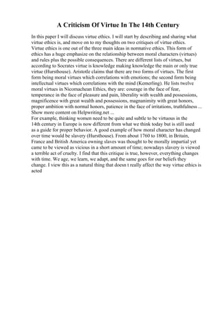 A Criticism Of Virtue In The 14th Century
In this paper I will discuss virtue ethics. I will start by describing and sharing what
virtue ethics is, and move on to my thoughts on two critiques of virtue ethics.
Virtue ethics is one out of the three main ideas in normative ethics. This form of
ethics has a huge emphasize on the relationship between moral characters (virtues)
and rules plus the possible consequences. There are different lists of virtues, but
according to Socrates virtue is knowledge making knowledge the main or only true
virtue (Hursthouse). Aristotle claims that there are two forms of virtues. The first
form being moral virtues which correlations with emotions; the second form being
intellectual virtues which correlations with the mind (Kemerling). He lists twelve
moral virtues in Nicomachean Ethics, they are: courage in the face of fear,
temperance in the face of pleasure and pain, liberality with wealth and possessions,
magnificence with great wealth and possessions, magnanimity with great honors,
proper ambition with normal honors, patience in the face of irritations, truthfulness ...
Show more content on Helpwriting.net ...
For example, thinking women need to be quite and subtle to be virtuous in the
14th century in Europe is now different from what we think today but is still used
as a guide for proper behavior. A good example of how moral character has changed
over time would be slavery (Hursthouse). From about 1760 to 1800, in Britain,
France and British America owning slaves was thought to be morally impartial yet
came to be viewed as vicious in a short amount of time; nowadays slavery is viewed
a terrible act of cruelty. I find that this critique is true, however, everything changes
with time. We age, we learn, we adapt, and the same goes for our beliefs they
change. I view this as a natural thing that doesn t really affect the way virtue ethics is
acted
 