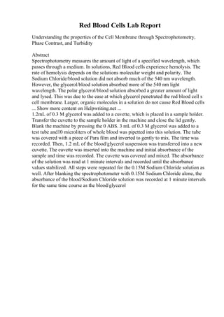 Red Blood Cells Lab Report
Understanding the properties of the Cell Membrane through Spectrophotometry,
Phase Contrast, and Turbidity
Abstract
Spectrophotometry measures the amount of light of a specified wavelength, which
passes through a medium. In solutions, Red Blood cells experience hemolysis. The
rate of hemolysis depends on the solutions molecular weight and polarity. The
Sodium Chloride/blood solution did not absorb much of the 540 nm wavelength.
However, the glycerol/blood solution absorbed more of the 540 nm light
wavelength. The polar glycerol/blood solution absorbed a greater amount of light
and lysed. This was due to the ease at which glycerol penetrated the red blood cell s
cell membrane. Larger, organic molecules in a solution do not cause Red Blood cells
... Show more content on Helpwriting.net ...
1.2mL of 0.3 M glycerol was added to a cuvette, which is placed in a sample holder.
Transfer the cuvette to the sample holder in the machine and close the lid gently.
Blank the machine by pressing the 0 ABS. 3 mL of 0.3 M glycerol was added to a
test tube and10 microliters of whole blood was pipetted into this solution. The tube
was covered with a piece of Para film and inverted to gently to mix. The time was
recorded. Then, 1.2 mL of the blood/glycerol suspension was transferred into a new
cuvette. The cuvette was inserted into the machine and initial absorbance of the
sample and time was recorded. The cuvette was covered and mixed. The absorbance
of the solution was read at 1 minute intervals and recorded until the absorbance
values stabilized. All steps were repeated for the 0.15M Sodium Chloride solution as
well. After blanking the spectrophotometer with 0.15M Sodium Chloride alone, the
absorbance of the blood/Sodium Chloride solution was recorded at 1 minute intervals
for the same time course as the blood/glycerol
 