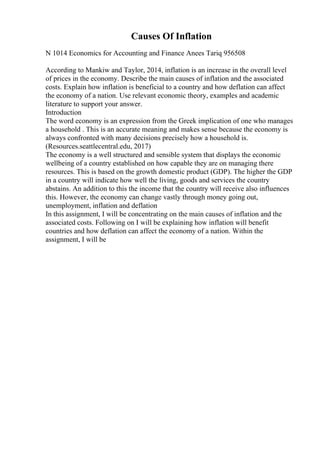 Causes Of Inflation
N 1014 Economics for Accounting and Finance Anees Tariq 956508
According to Mankiw and Taylor, 2014, inflation is an increase in the overall level
of prices in the economy. Describe the main causes of inflation and the associated
costs. Explain how inflation is beneficial to a country and how deflation can affect
the economy of a nation. Use relevant economic theory, examples and academic
literature to support your answer.
Introduction
The word economy is an expression from the Greek implication of one who manages
a household . This is an accurate meaning and makes sense because the economy is
always confronted with many decisions precisely how a household is.
(Resources.seattlecentral.edu, 2017)
The economy is a well structured and sensible system that displays the economic
wellbeing of a country established on how capable they are on managing there
resources. This is based on the growth domestic product (GDP). The higher the GDP
in a country will indicate how well the living, goods and services the country
abstains. An addition to this the income that the country will receive also influences
this. However, the economy can change vastly through money going out,
unemployment, inflation and deflation
In this assignment, I will be concentrating on the main causes of inflation and the
associated costs. Following on I will be explaining how inflation will benefit
countries and how deflation can affect the economy of a nation. Within the
assignment, I will be
 