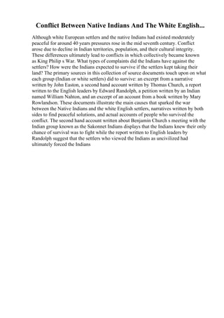 Conflict Between Native Indians And The White English...
Although white European settlers and the native Indians had existed moderately
peaceful for around 40 years pressures rose in the mid seventh century. Conflict
arose due to decline in Indian territories, population, and their cultural integrity.
These differences ultimately lead to conflicts in which collectively became known
as King Philip s War. What types of complaints did the Indians have against the
settlers? How were the Indians expected to survive if the settlers kept taking their
land? The primary sources in this collection of source documents touch upon on what
each group (Indian or white settlers) did to survive: an excerpt from a narrative
written by John Easton, a second hand account written by Thomas Church, a report
written to the English leaders by Edward Randolph, a petition written by an Indian
named William Nahton, and an excerpt of an account from a book written by Mary
Rowlandson. These documents illustrate the main causes that sparked the war
between the Native Indians and the white English settlers, narratives written by both
sides to find peaceful solutions, and actual accounts of people who survived the
conflict. The second hand account written about Benjamin Church s meeting with the
Indian group known as the Sakonnet Indians displays that the Indians knew their only
chance of survival was to fight while the report written to English leaders by
Randolph suggest that the settlers who viewed the Indians as uncivilized had
ultimately forced the Indians
 