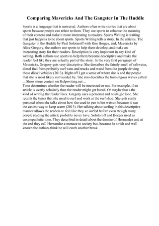 Comparing Mavericks And The Gangster In The Huddle
Sports is a language that is universal. Authors often write stories that are about
sports because people can relate to them. They use sports to enhance the meaning
of their content and make it more interesting to readers. Sports Writing is writing
that just happens to be about sports. Sports Writing tells a story. In the articles, The
Gangster in the Huddle by Paul Solotaroff with Ron Borges, and, Mavericks by
Alice Gregory, the authors use sports to help them develop, and make an
interesting story for their readers. Description is very important in any kind of
writing. Both authors use sports to help them become descriptive and make the
reader feel like they are actually part of the story. In the very first paragraph of
Mavericks, Gregory gets very descriptive. She describes the faintly smell of saltwater,
diesel fuel from probably surf vans and trucks and weed from the people driving
those diesel vehicles (2013). Right off I get a sense of where she is and the people
that she is most likely surrounded by. She also describes the humungous waves called
... Show more content on Helpwriting.net ...
Tone determines whether the reader will be interested or not. For example, if an
article is overly scholarly than the reader might get bored. Or maybe that s the
kind of writing the reader likes. Gregory uses a personal and nostalgic tone. She
recalls the times that she used to surf and work at the surf shop. She gets really
personal when she talks about how she used to pee in her wetsuit because it was
the easiest way to keep warm (2013). Her talking about surfing in this descriptive
manner allows the readers to feel like they ve surfed before even though many
people reading the article probably never have. Solotaroff and Borges used an
unsympathetic tone. They described in detail about the demise of Hernandez and at
the end they call Hernandez a menace to society but, because he s rich and well
known the authors think he will catch another break
 